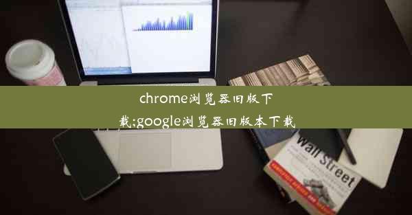 chrome浏览器旧版下载;google浏览器旧版本下载