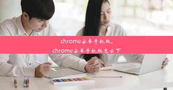 chrome安卓手机版,chrome安卓手机版怎么下