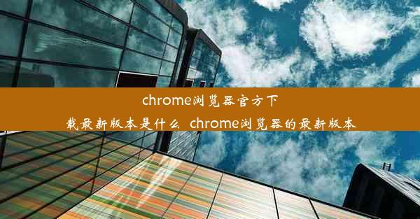 chrome浏览器官方下载最新版本是什么_chrome浏览器的最新版本