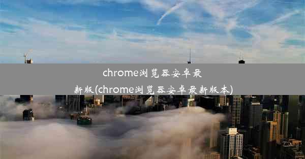 chrome浏览器安卓最新版(chrome浏览器安卓最新版本)