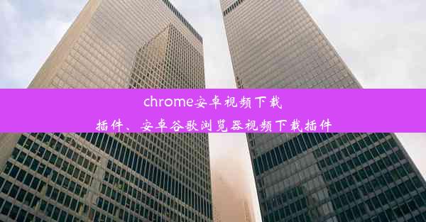 chrome安卓视频下载插件、安卓谷歌浏览器视频下载插件