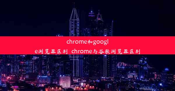 chrome和google浏览器区别_chrome与谷歌浏览器区别