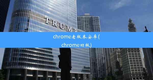 chrome老版本安卓(chrome旧版)