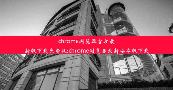 chrome浏览器官方最新版下载免费版;chrome浏览器最新安卓版下载