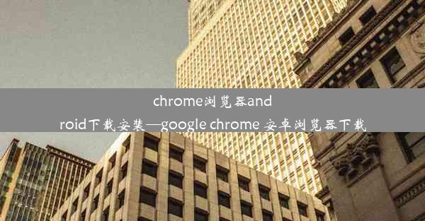 chrome浏览器android下载安装—google chrome 安卓浏览器下载