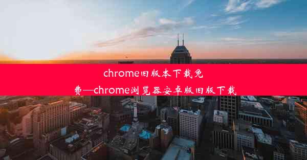 chrome旧版本下载免费—chrome浏览器安卓版旧版下载