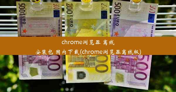 chrome浏览器 离线安装包 国内下载(chrome浏览器离线版)