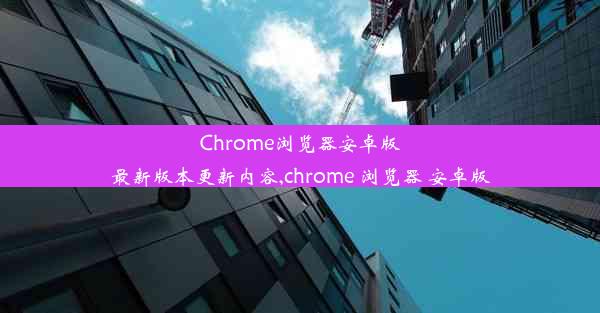 Chrome浏览器安卓版最新版本更新内容,chrome 浏览器 安卓版