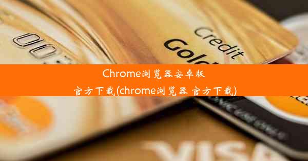 Chrome浏览器安卓版官方下载(chrome浏览器 官方下载)