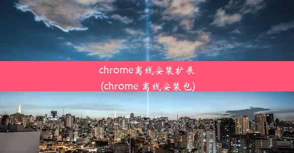 chrome离线安装扩展(chrome 离线安装包)