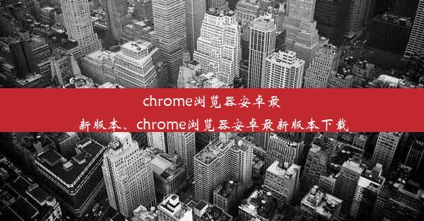 chrome浏览器安卓最新版本、chrome浏览器安卓最新版本下载