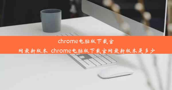 chrome电脑版下载官网最新版本_chrome电脑版下载官网最新版本是多少