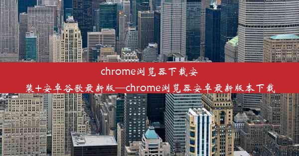 chrome浏览器下载安装+安卓谷歌最新版—chrome浏览器安卓最新版本下载