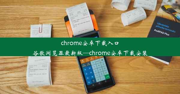 chrome安卓下载入口谷歌浏览器最新版—chrome安卓下载安装