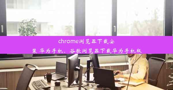 chrome浏览器下载安装 华为手机、谷歌浏览器下载华为手机版