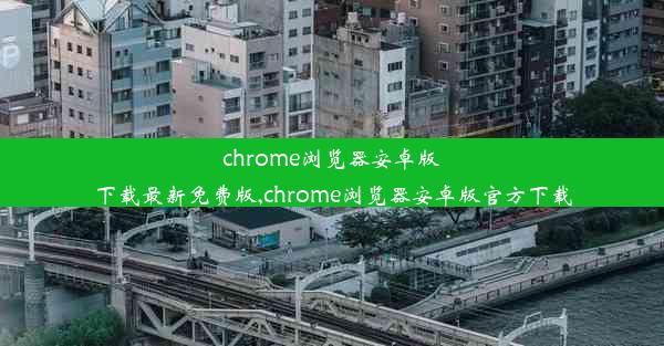 chrome浏览器安卓版下载最新免费版,chrome浏览器安卓版官方下载