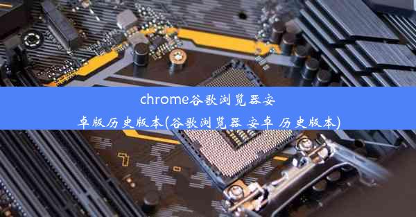 chrome谷歌浏览器安卓版历史版本(谷歌浏览器 安卓 历史版本)