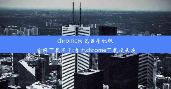 chrome浏览器手机版官网下载不了;手机chrome下载没反应