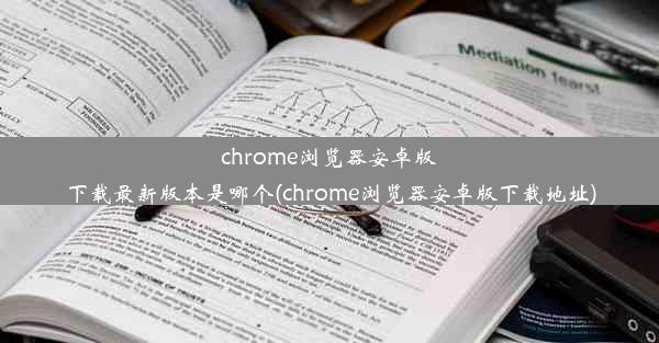 chrome浏览器安卓版下载最新版本是哪个(chrome浏览器安卓版下载地址)