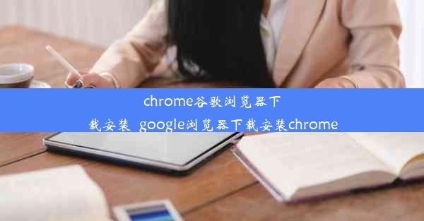 chrome谷歌浏览器下载安装_google浏览器下载安装chrome