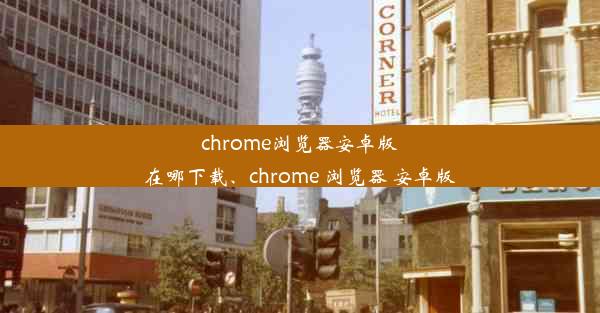 chrome浏览器安卓版在哪下载、chrome 浏览器 安卓版