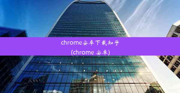 chrome安卓下载知乎(chrome 安卓)