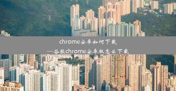 chrome安卓如何下载—谷歌chrome安卓版怎么下载