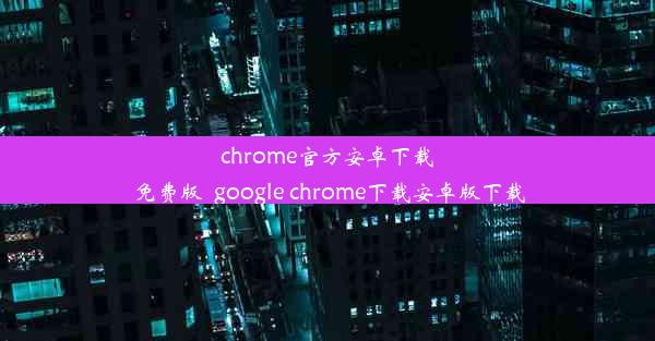 chrome官方安卓下载免费版_google chrome下载安卓版下载