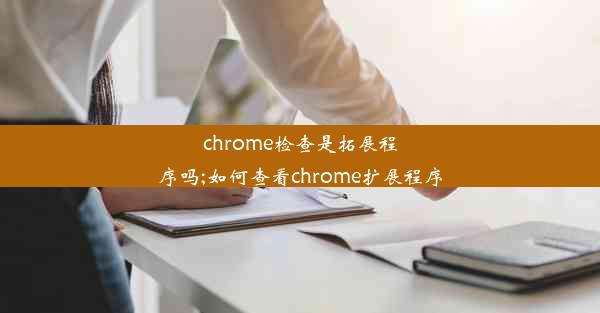 chrome检查是拓展程序吗;如何查看chrome扩展程序