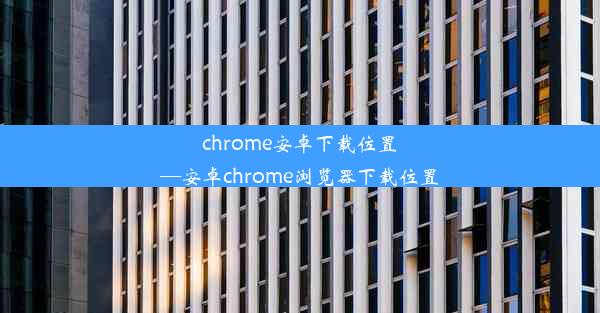 chrome安卓下载位置—安卓chrome浏览器下载位置