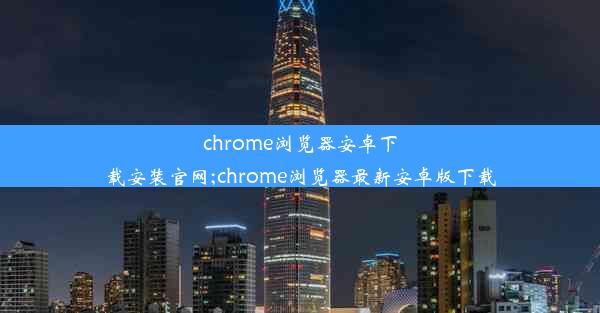 chrome浏览器安卓下载安装官网;chrome浏览器最新安卓版下载