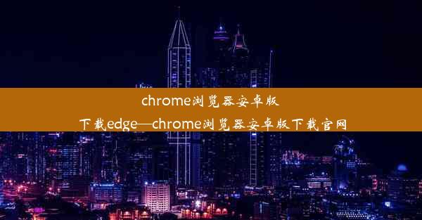 chrome浏览器安卓版下载edge—chrome浏览器安卓版下载官网