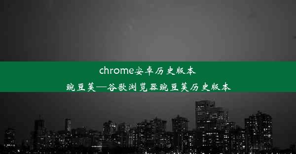 chrome安卓历史版本豌豆荚—谷歌浏览器豌豆荚历史版本