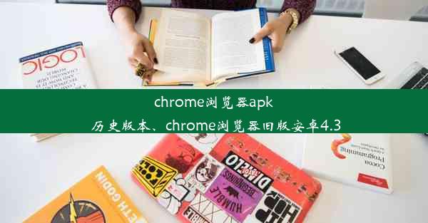 chrome浏览器apk 历史版本、chrome浏览器旧版安卓4.3