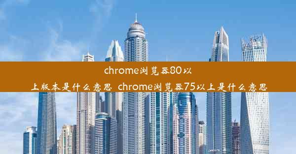 chrome浏览器80以上版本是什么意思_chrome浏览器75以上是什么意思