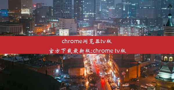 chrome浏览器tv版官方下载最新版;chrome tv版