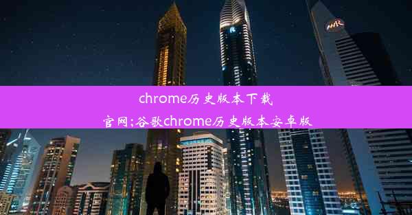 chrome历史版本下载官网;谷歌chrome历史版本安卓版