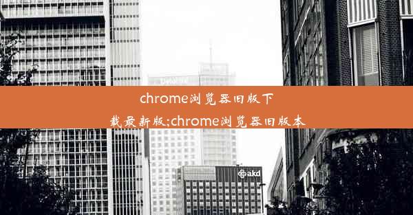 chrome浏览器旧版下载最新版;chrome浏览器旧版本