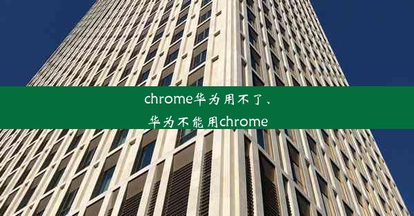 chrome华为用不了、华为不能用chrome