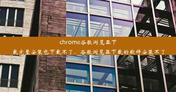 chrome谷歌浏览器下载完整安装包下载不了、谷歌浏览器下载的软件安装不了