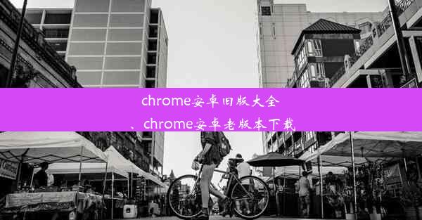 chrome安卓旧版大全、chrome安卓老版本下载