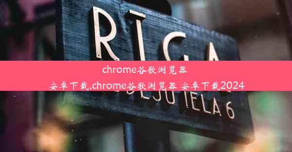 chrome谷歌浏览器 安卓下载,chrome谷歌浏览器 安卓下载2024