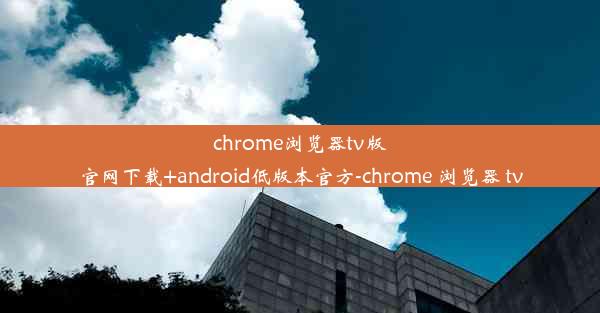 chrome浏览器tv版官网下载+android低版本官方-chrome 浏览器 tv