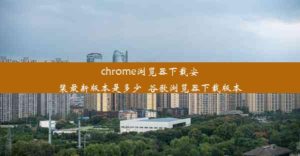 chrome浏览器下载安装最新版本是多少_谷歌浏览器下载版本