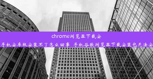 chrome浏览器下载安装手机安卓版安装不了怎么回事_手机谷歌浏览器下载安装包无法安装