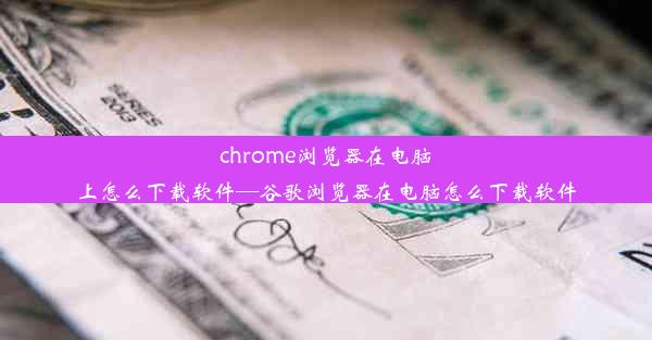 chrome浏览器在电脑上怎么下载软件—谷歌浏览器在电脑怎么下载软件