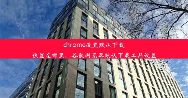 chrome设置默认下载位置在哪里、谷歌浏览器默认下载工具设置