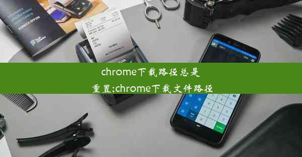 chrome下载路径总是重置;chrome下载文件路径