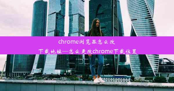 chrome浏览器怎么改下载地址—怎么更改chrome下载位置