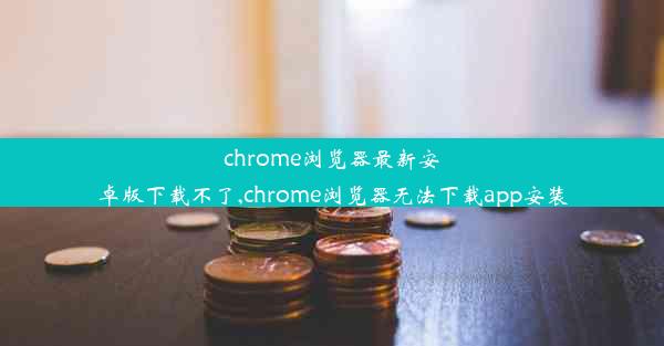 chrome浏览器最新安卓版下载不了,chrome浏览器无法下载app安装